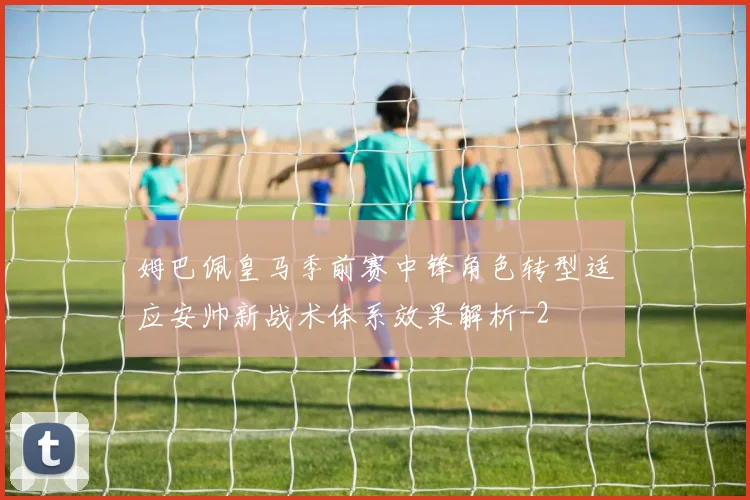 姆巴佩皇马季前赛中锋角色转型适应安帅新战术体系效果解析