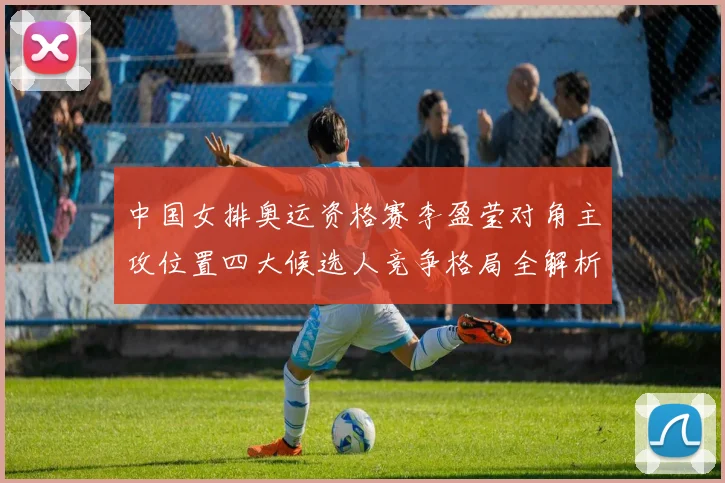 中国女排奥运资格赛李盈莹对角主攻位置四大候选人竞争格局全解析