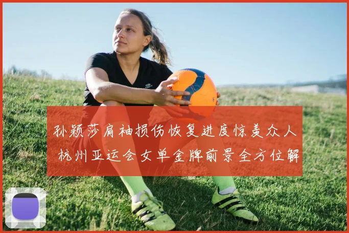 孙颖莎肩袖损伤恢复进度惊羡众人 杭州亚运会女单金牌前景全方位解析