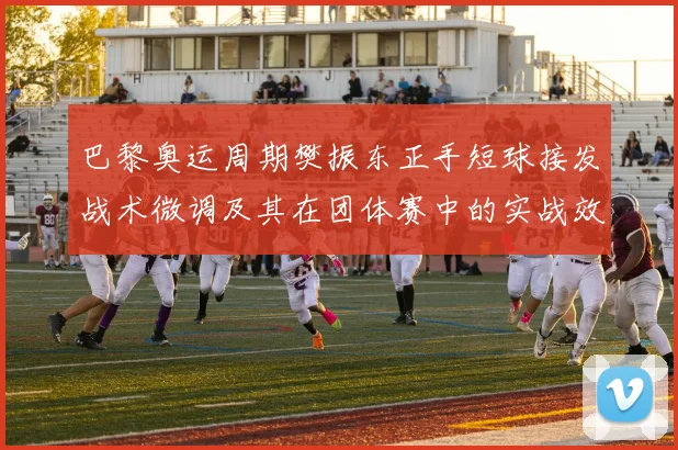 巴黎奥运周期樊振东正手短球接发战术微调及其在团体赛中的实战效果解析