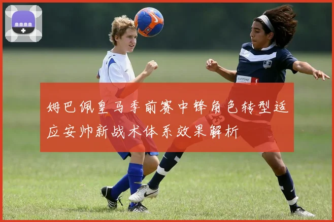 姆巴佩皇马季前赛中锋角色转型适应安帅新战术体系效果解析