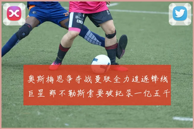奥斯梅恩争夺战曼联全力追逐锋线巨星 那不勒斯索要破纪录一亿五千万英镑转会费僵局待破解