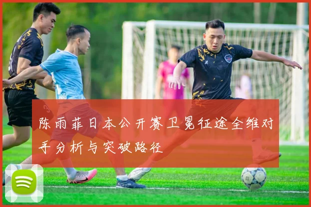 陈雨菲日本公开赛卫冕征途全维对手分析与突破路径
