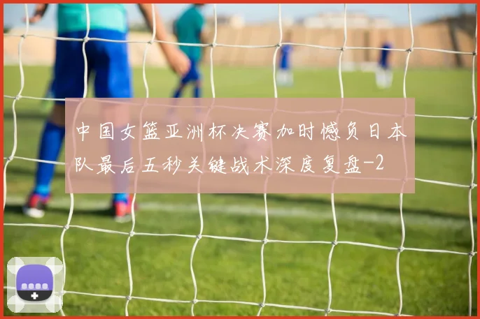 中国女篮亚洲杯决赛加时憾负日本队最后五秒关键战术深度复盘