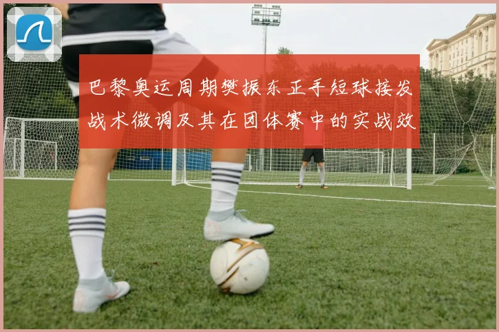 巴黎奥运周期樊振东正手短球接发战术微调及其在团体赛中的实战效果解析