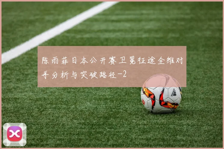 陈雨菲日本公开赛卫冕征途全维对手分析与突破路径