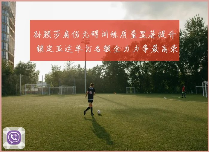 孙颖莎肩伤无碍训练质量显著提升 锁定亚运单打名额全力力争最高荣誉