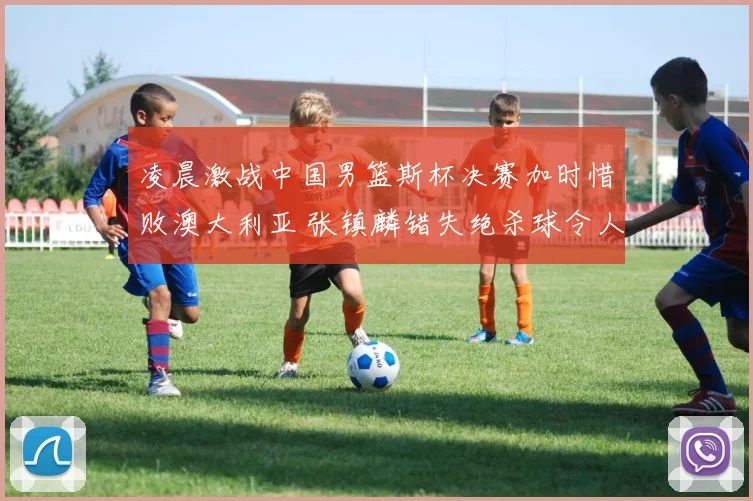 凌晨激战中国男篮斯杯决赛加时惜败澳大利亚 张镇麟错失绝杀球令人扼腕
