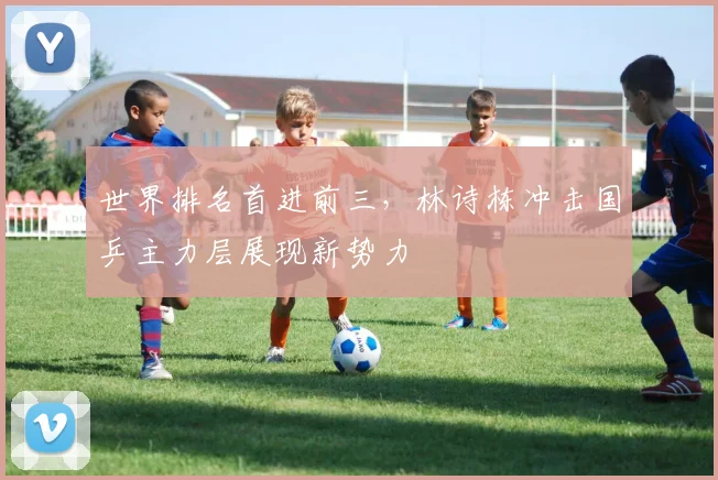 世界排名首进前三，林诗栋冲击国乒主力层展现新势力