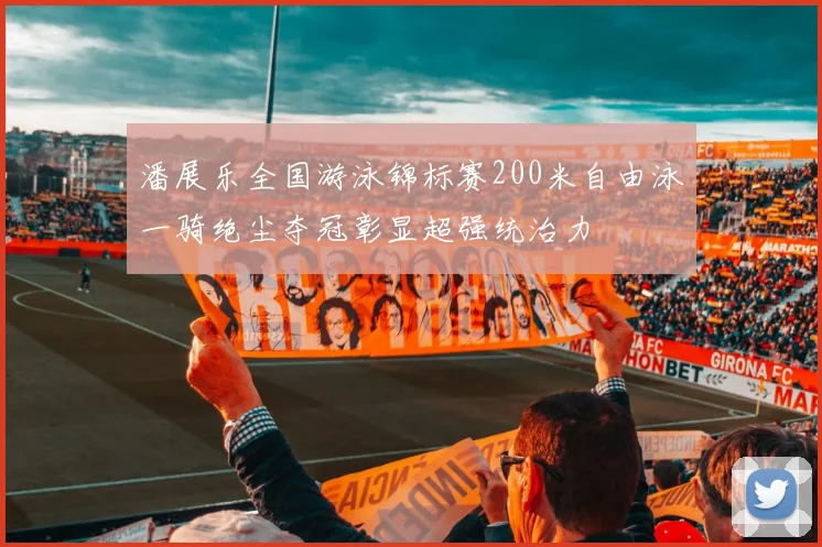 潘展乐全国游泳锦标赛200米自由泳一骑绝尘夺冠彰显超强统治力