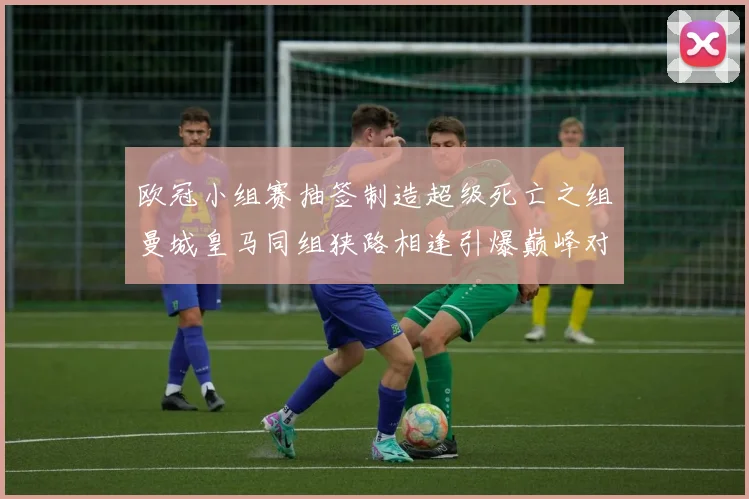 欧冠小组赛抽签制造超级死亡之组曼城皇马同组狭路相逢引爆巅峰对决看点