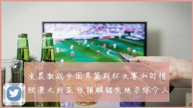 凌晨激战中国男篮斯杯决赛加时惜败澳大利亚 张镇麟错失绝杀球令人扼腕