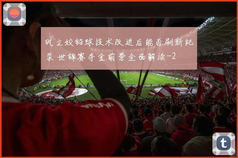 巩立姣铅球技术改进后能否刷新纪录 世锦赛夺金前景全面解读