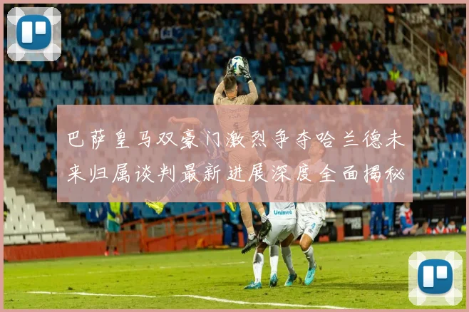 巴萨皇马双豪门激烈争夺哈兰德未来归属谈判最新进展深度全面揭秘