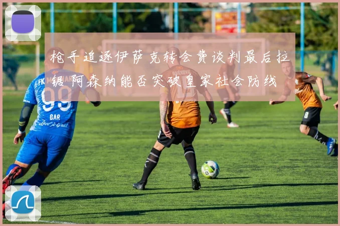 枪手追逐伊萨克转会费谈判最后拉锯 阿森纳能否突破皇家社会防线