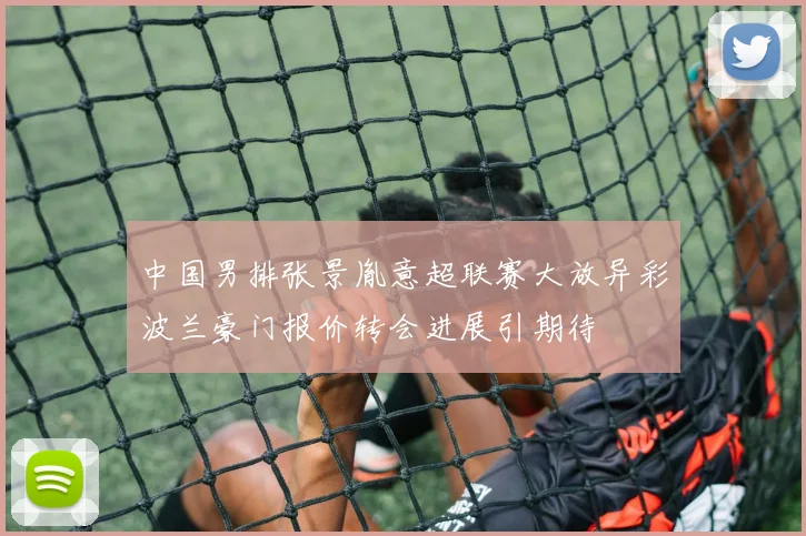 中国男排张景胤意超联赛大放异彩波兰豪门报价转会进展引期待