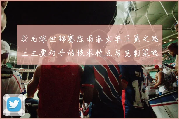 羽毛球世锦赛陈雨菲女单卫冕之路上主要对手的技术特点与克制策略