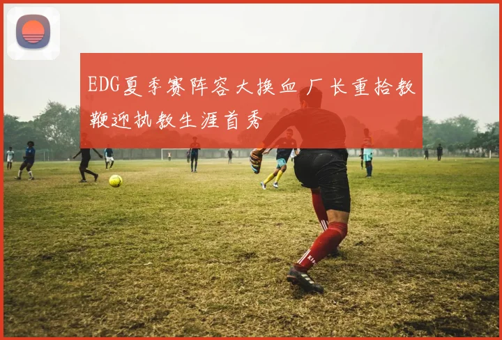 EDG夏季赛阵容大换血 厂长重拾教鞭迎执教生涯首秀