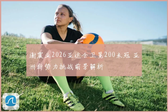 谢震业2026亚运会卫冕200米冠 亚洲新势力挑战前景解析