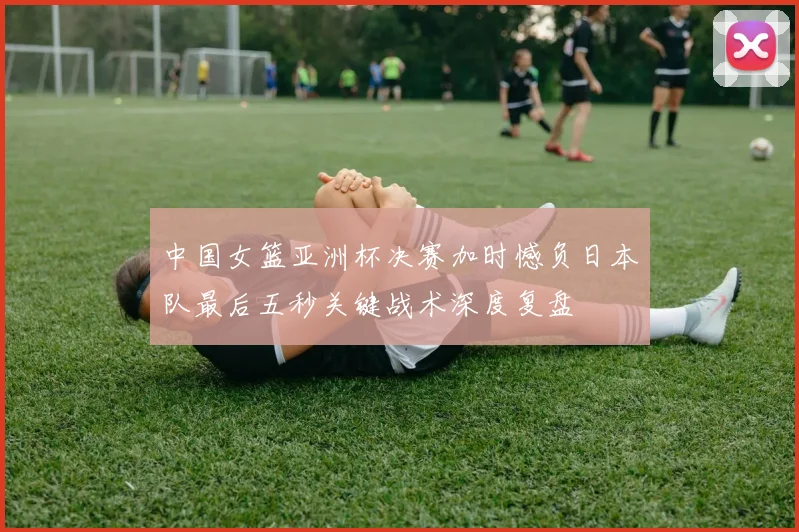 中国女篮亚洲杯决赛加时憾负日本队最后五秒关键战术深度复盘