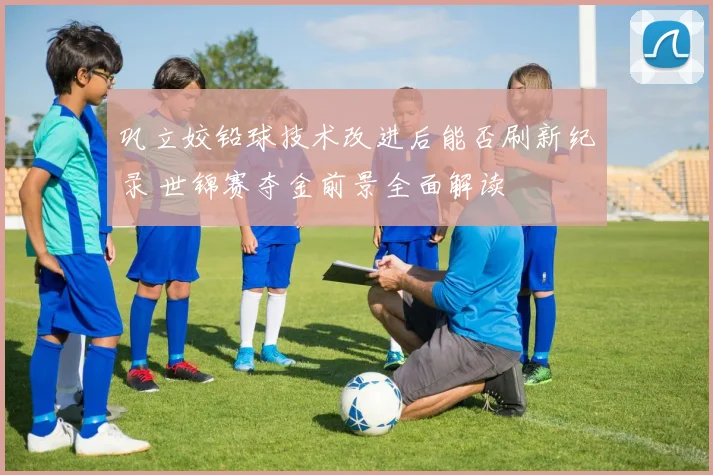 巩立姣铅球技术改进后能否刷新纪录 世锦赛夺金前景全面解读