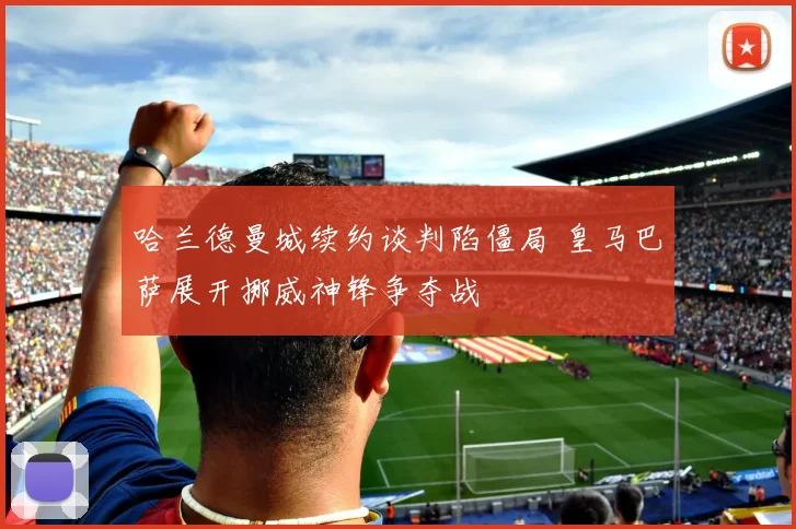 哈兰德曼城续约谈判陷僵局 皇马巴萨展开挪威神锋争夺战
