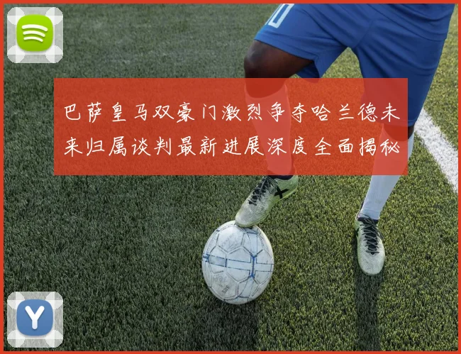 巴萨皇马双豪门激烈争夺哈兰德未来归属谈判最新进展深度全面揭秘
